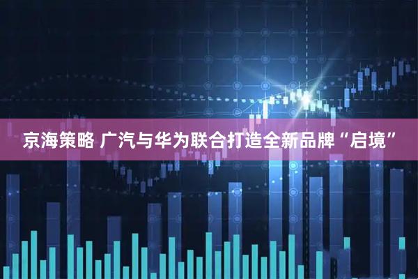 京海策略 广汽与华为联合打造全新品牌“启境”