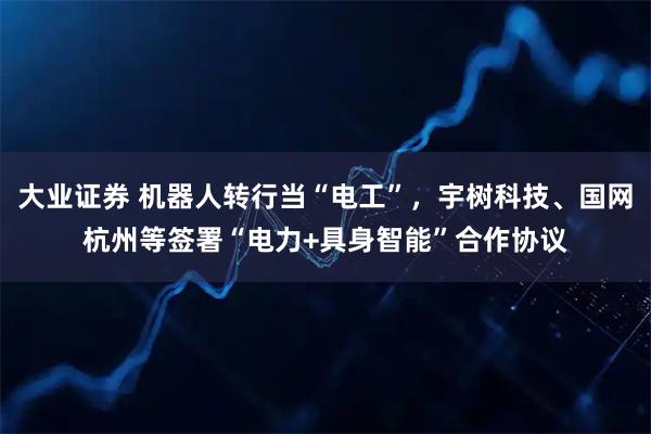 大业证券 机器人转行当“电工”，宇树科技、国网杭州等签署“电力+具身智能”合作协议