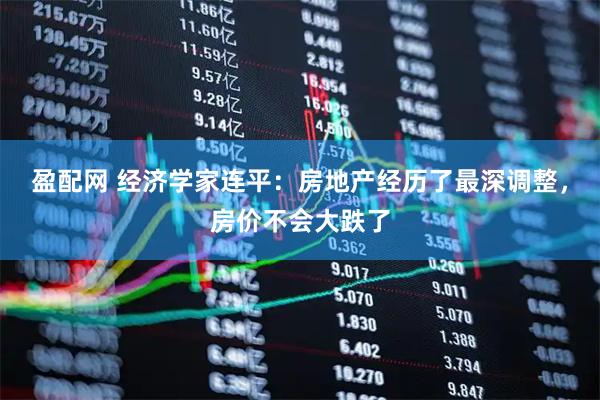 盈配网 经济学家连平：房地产经历了最深调整，房价不会大跌了