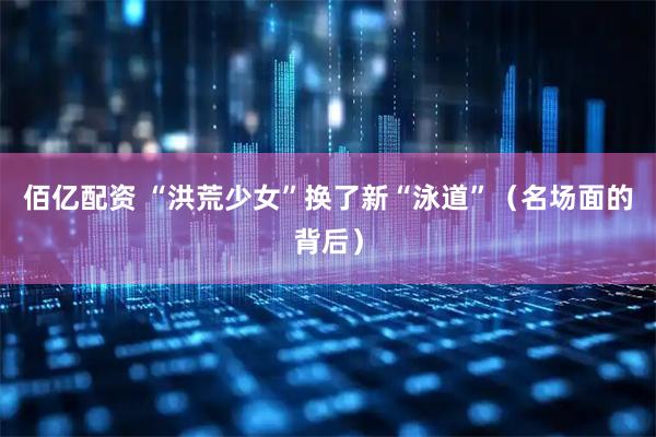 佰亿配资 “洪荒少女”换了新“泳道”（名场面的背后）
