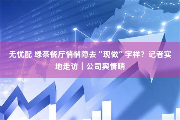 无忧配 绿茶餐厅悄悄隐去“现做”字样？记者实地走访｜公司舆情哨