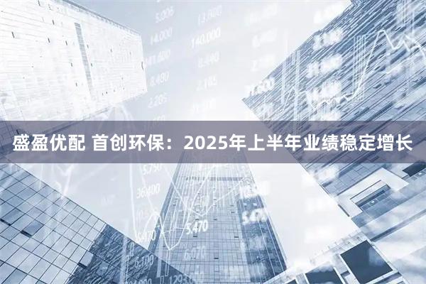 盛盈优配 首创环保：2025年上半年业绩稳定增长