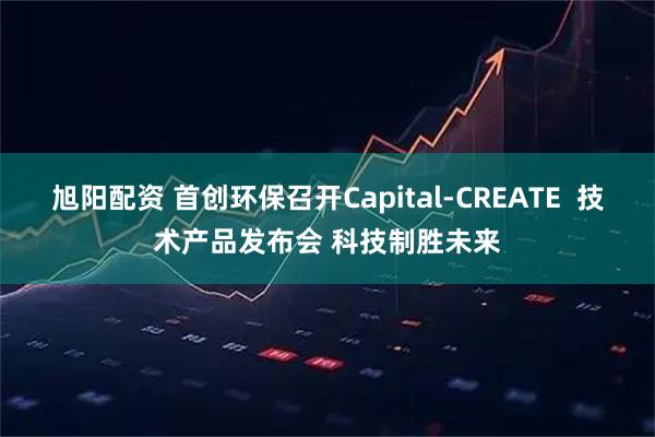 旭阳配资 首创环保召开Capital-CREATE  技术产品发布会 科技制胜未来