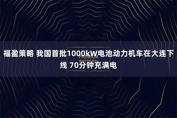 福盈策略 我国首批1000kW电池动力机车在大连下线 70分钟充满电
