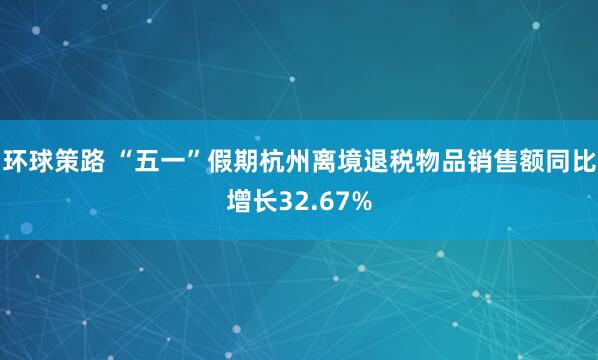 环球策路 “五一”假期杭州离境退税物品销售额同比增长32.67%