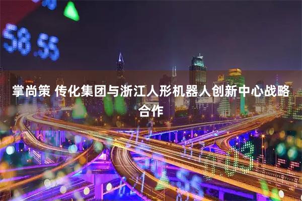 掌尚策 传化集团与浙江人形机器人创新中心战略合作