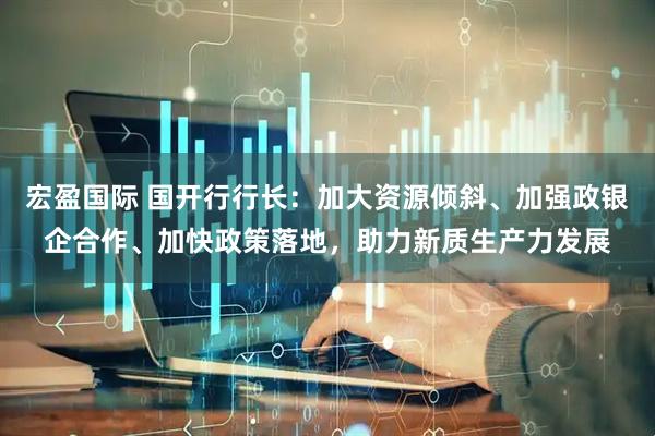 宏盈国际 国开行行长：加大资源倾斜、加强政银企合作、加快政策落地，助力新质生产力发展