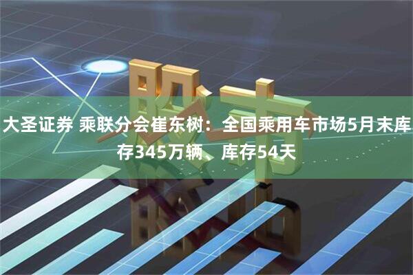大圣证券 乘联分会崔东树：全国乘用车市场5月末库存345万辆、库存54天
