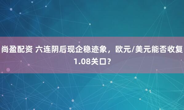 尚盈配资 六连阴后现企稳迹象，欧元/美元能否收复1.08关口？