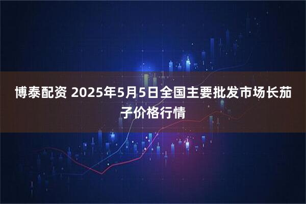 博泰配资 2025年5月5日全国主要批发市场长茄子价格行情