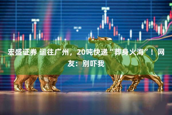 宏盛证券 运往广州，20吨快递“葬身火海”！网友：别吓我