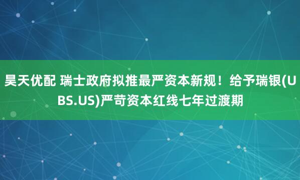 昊天优配 瑞士政府拟推最严资本新规！给予瑞银(UBS.US)严苛资本红线七年过渡期
