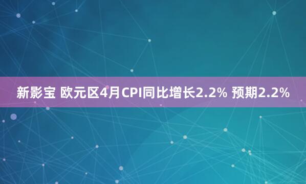 新影宝 欧元区4月CPI同比增长2.2% 预期2.2%