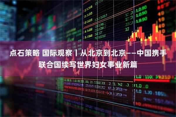 点石策略 国际观察丨从北京到北京——中国携手联合国续写世界妇女事业新篇