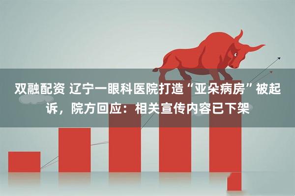 双融配资 辽宁一眼科医院打造“亚朵病房”被起诉，院方回应：相关宣传内容已下架