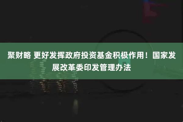 聚财略 更好发挥政府投资基金积极作用！国家发展改革委印发管理办法