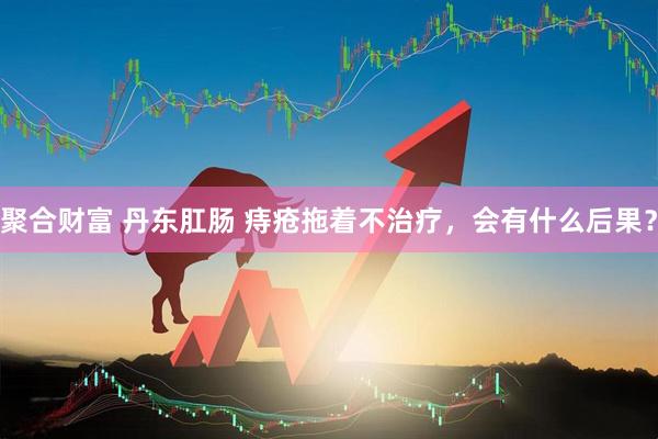 聚合财富 丹东肛肠 痔疮拖着不治疗，会有什么后果？