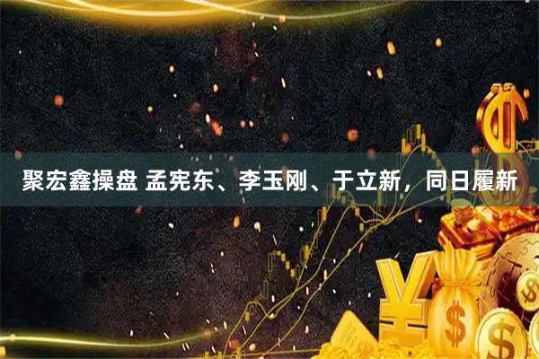 聚宏鑫操盘 孟宪东、李玉刚、于立新，同日履新