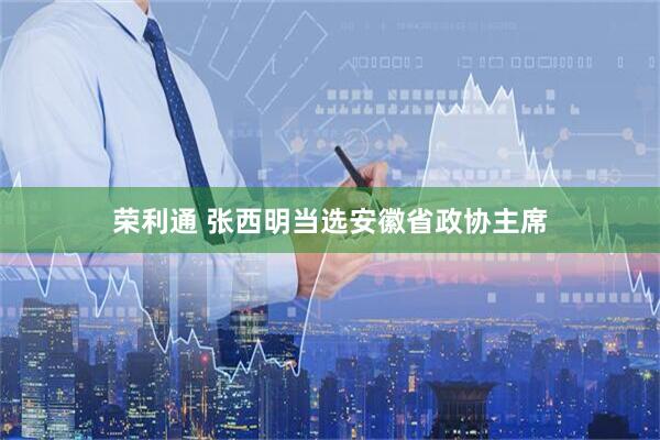 荣利通 张西明当选安徽省政协主席