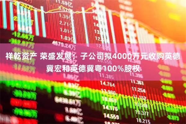 祥乾资产 荣盛发展：子公司拟4000万元收购英德冀宏和英德冀粤100%股权