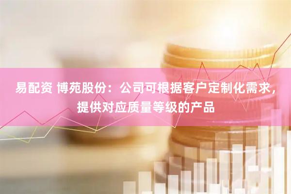 易配资 博苑股份：公司可根据客户定制化需求，提供对应质量等级的产品