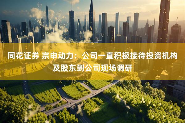 同花证券 宗申动力：公司一直积极接待投资机构及股东到公司现场调研