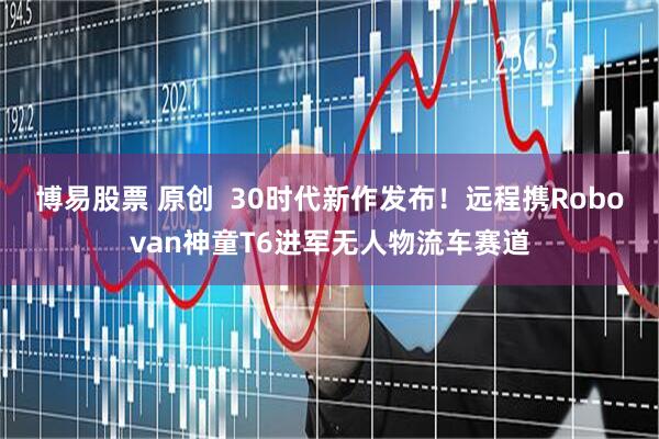 博易股票 原创  30时代新作发布！远程携Robovan神童T6进军无人物流车赛道