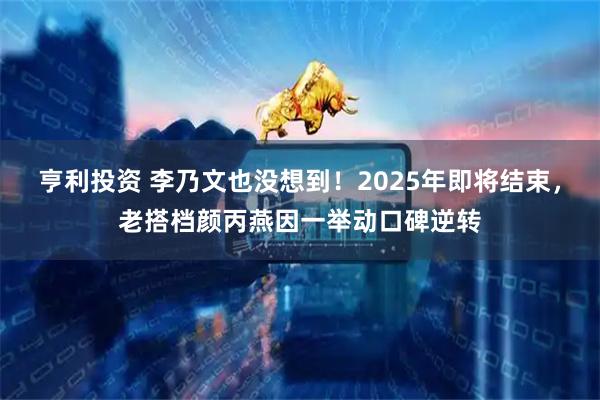 亨利投资 李乃文也没想到!2025年即将结束,老搭档颜丙燕因一举动口碑逆转