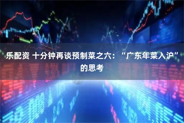 乐配资 十分钟再谈预制菜之六：“广东年菜入沪”的思考