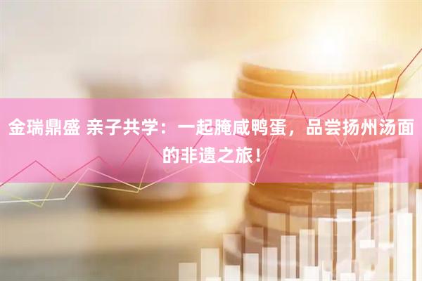 金瑞鼎盛 亲子共学：一起腌咸鸭蛋，品尝扬州汤面的非遗之旅！