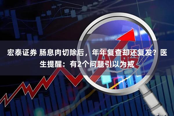 宏泰证券 肠息肉切除后，年年复查却还复发？医生提醒：有2个问题引以为戒