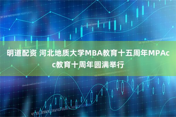 明道配资 河北地质大学MBA教育十五周年MPAcc教育十周年圆满举行