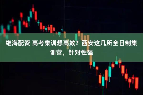 维海配资 高考集训想高效？西安这几所全日制集训营，针对性强