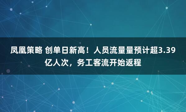 凤凰策略 创单日新高！人员流量量预计超3.39亿人次，务工客流开始返程