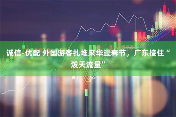 诚信-优配 外国游客扎堆来华过春节，广东接住“泼天流量”