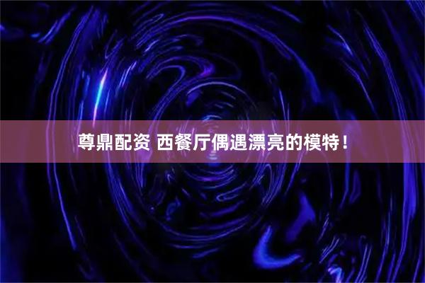 尊鼎配资 西餐厅偶遇漂亮的模特！