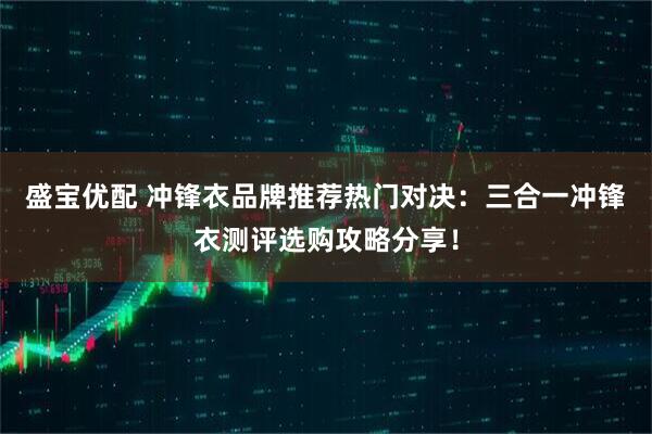盛宝优配 冲锋衣品牌推荐热门对决：三合一冲锋衣测评选购攻略分享！