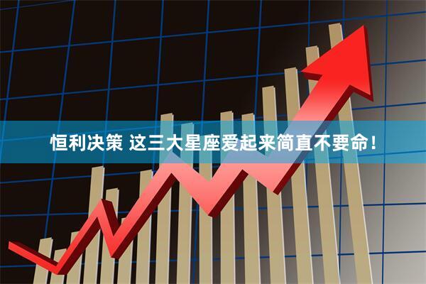 恒利决策 这三大星座爱起来简直不要命！