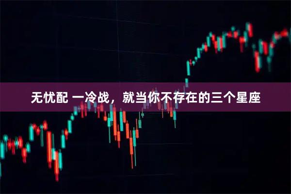 无忧配 一冷战，就当你不存在的三个星座