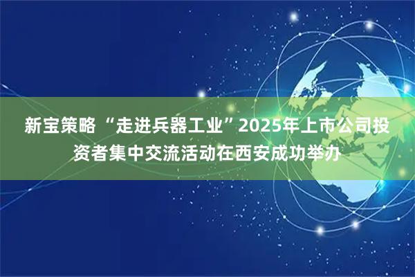 新宝策略 “走进兵器工业”2025年上市公司投资者集中交流活动在西安成功举办