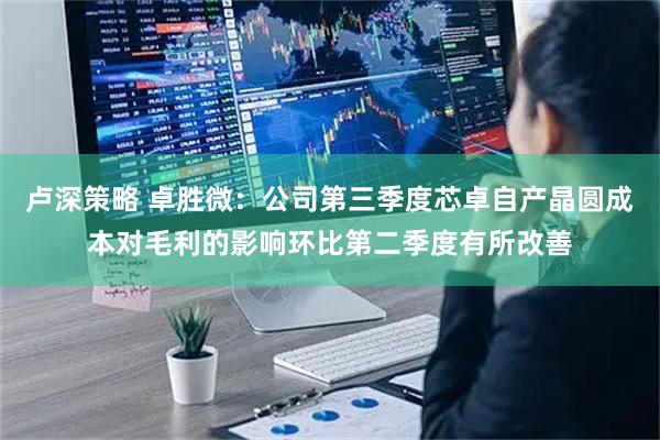 卢深策略 卓胜微：公司第三季度芯卓自产晶圆成本对毛利的影响环比第二季度有所改善