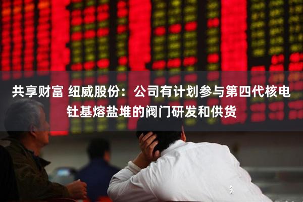 共享财富 纽威股份：公司有计划参与第四代核电钍基熔盐堆的阀门研发和供货