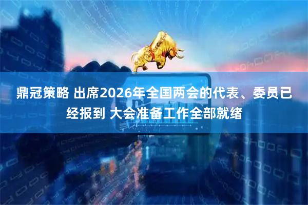 鼎冠策略 出席2026年全国两会的代表、委员已经报到 大会准备工作全部就绪