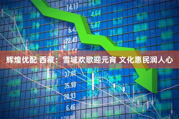 辉煌优配 西藏：雪域欢歌迎元宵 文化惠民润人心