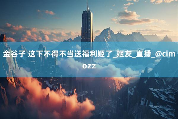 金谷子 这下不得不当送福利姬了_姬友_直播_@cimozz