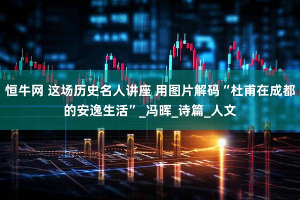 恒牛网 这场历史名人讲座 用图片解码“杜甫在成都的安逸生活”_冯晖_诗篇_人文