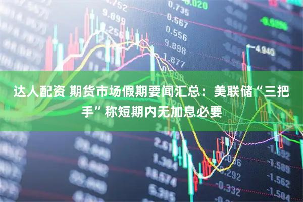 达人配资 期货市场假期要闻汇总：美联储“三把手”称短期内无加息必要