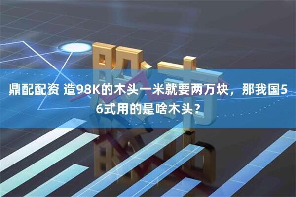 鼎配配资 造98K的木头一米就要两万块，那我国56式用的是啥木头？