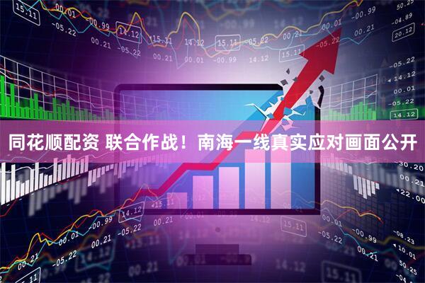 同花顺配资 联合作战!南海一线真实应对画面公开
